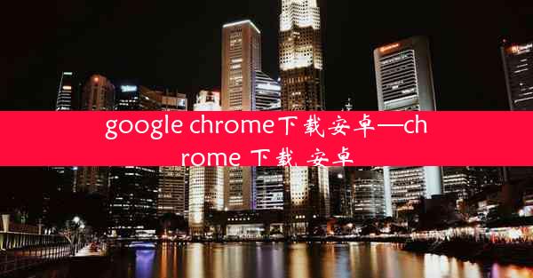 google chrome下载安卓—chrome 下载 安卓