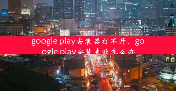 google play安装器打不开、google play安装失败怎么办