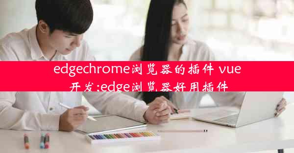 edgechrome浏览器的插件 vue开发;edge浏览器好用插件