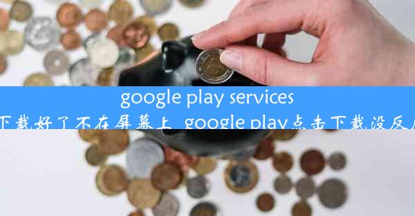 google play services下载好了不在屏幕上_google play点击下载没反应