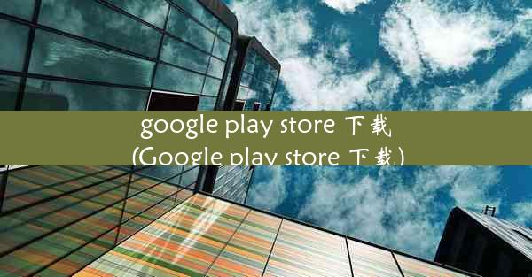 google play store 下载(Google play store 下载)