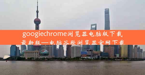 googiechrome浏览器电脑版下载最新版—电脑谷歌浏览器官网下载