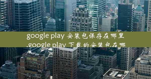 google play 安装包保存在哪里,google play 下载的安装包在哪