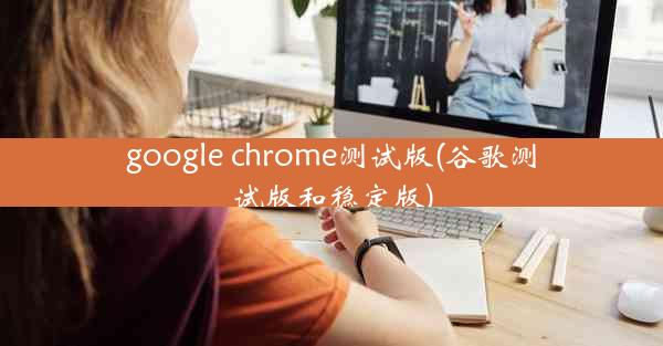 google chrome测试版(谷歌测试版和稳定版)