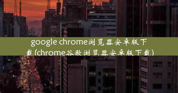 google chrome浏览器安卓版下载(chrome谷歌浏览器安卓版下载)