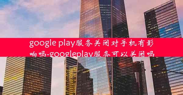 google play服务关闭对手机有影响吗-googleplay服务可以关闭吗