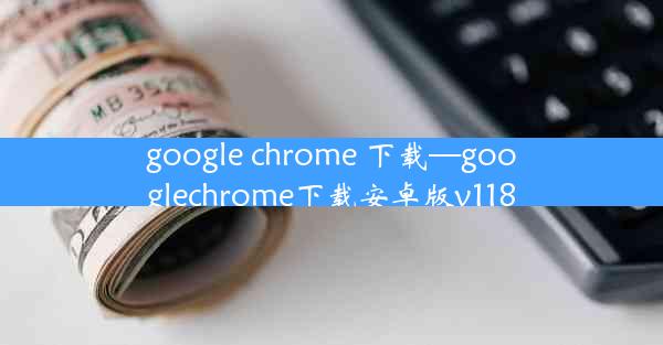 google chrome 下载—googlechrome下载安卓版v118