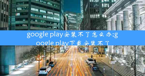 google play安装不了怎么办;google play下载安装不了