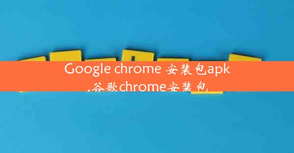 Google chrome 安装包apk,谷歌chrome安装包