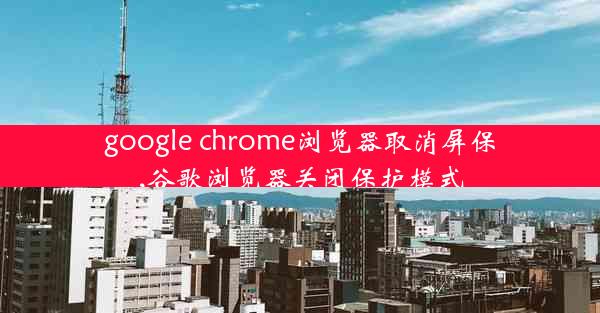 google chrome浏览器取消屏保,谷歌浏览器关闭保护模式