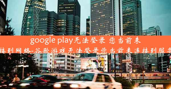 google play无法登录 您当前未连接到网络-谷歌游戏无法登录您当前未连接到服务器