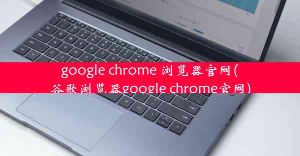 google chrome 浏览器官网(谷歌浏览器google chrome官网)