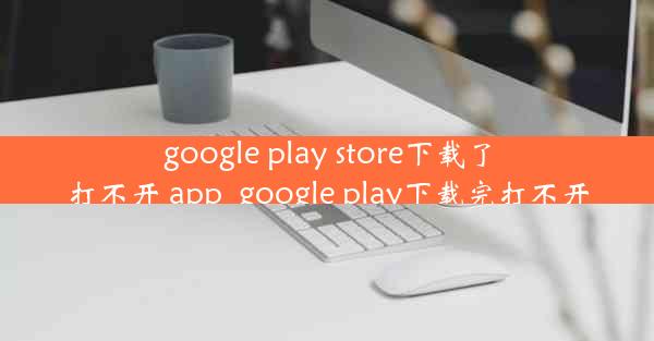 google play store下载了打不开 app_google play下载完打不开