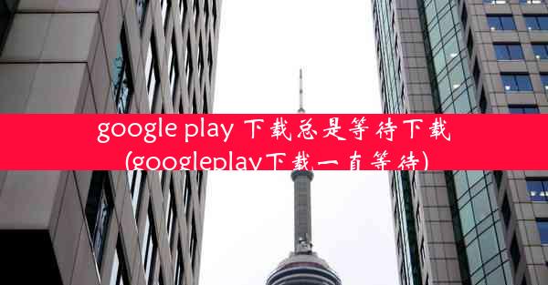 google play 下载总是等待下载(googleplay下载一直等待)