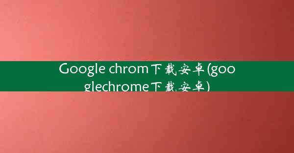 Google chrom下载安卓(googlechrome下载安卓)