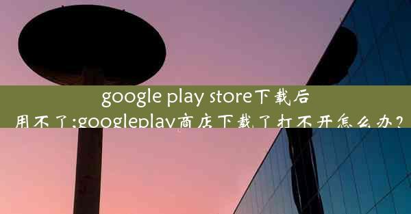 google play store下载后用不了;googleplay商店下载了打不开怎么办？