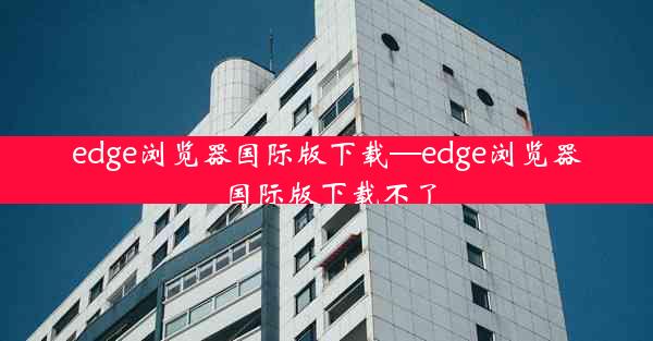 edge浏览器国际版下载—edge浏览器国际版下载不了