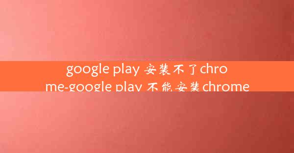 google play 安装不了chrome-google play 不能安装chrome