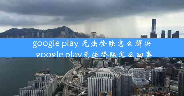 google play 无法登陆怎么解决_google play无法登陆怎么回事