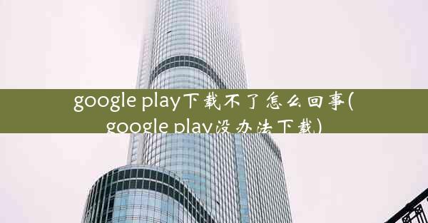 google play下载不了怎么回事(google play没办法下载)