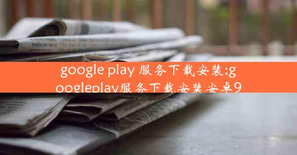 google play 服务下载安装;googleplay服务下载安装安卓9