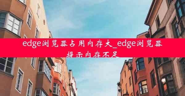 edge浏览器占用内存大_edge浏览器提示内存不足