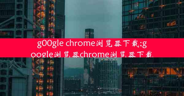 g00gle chrome浏览器下载;google浏览器chrome浏览器下载