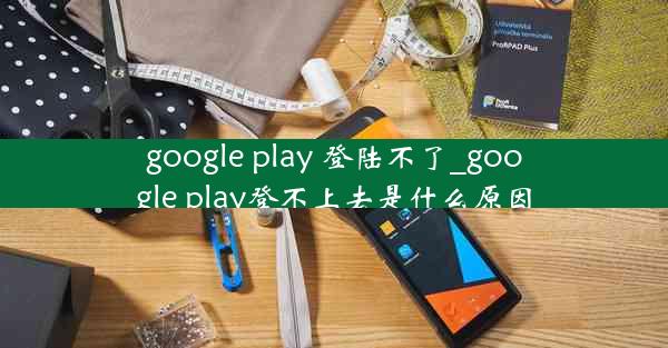 google play 登陆不了_google play登不上去是什么原因