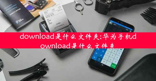 download是什么文件夹;华为手机download是什么文件夹