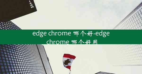 edge chrome 哪个好-edge chrome 哪个好用