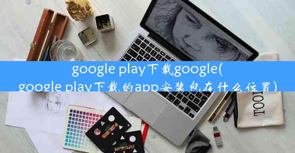 google play下载google(google play下载的app安装包在什么位置)