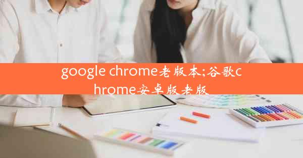 google chrome老版本;谷歌chrome安卓版老版