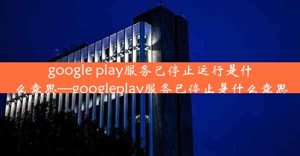 google play服务己停止运行是什么意思—googleplay服务已停止是什么意思