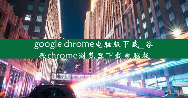 google chrome电脑版下载_谷歌chrome浏览器下载电脑版