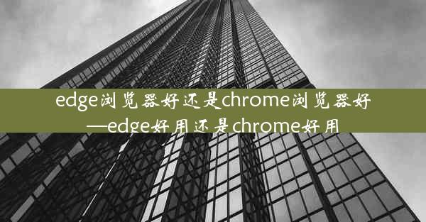 edge浏览器好还是chrome浏览器好—edge好用还是chrome好用