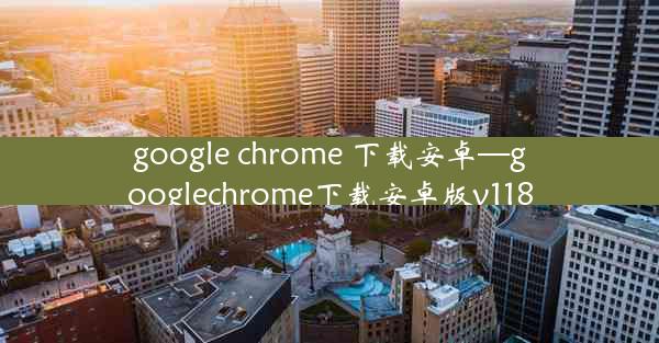 google chrome 下载安卓—googlechrome下载安卓版v118