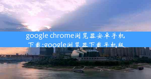 google chrome浏览器安卓手机下载;google浏览器下载手机版