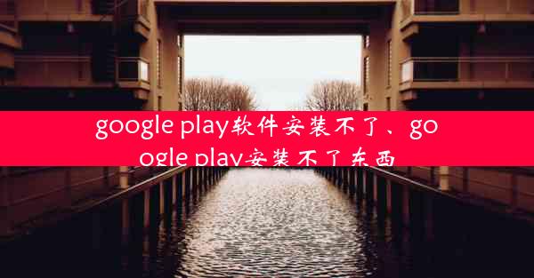 google play软件安装不了、google play安装不了东西