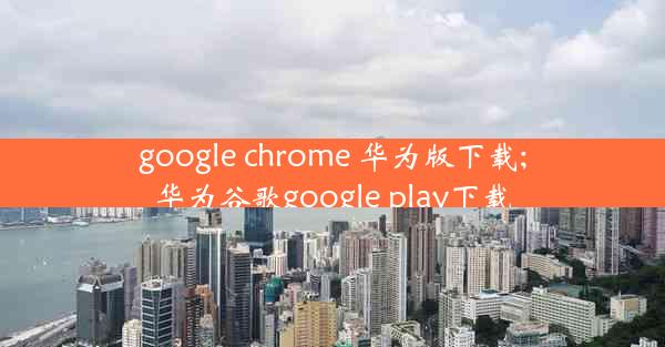 google chrome 华为版下载;华为谷歌google play下载