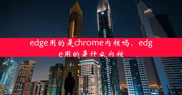 edge用的是chrome内核吗、edge用的是什么内核