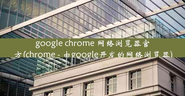 google chrome 网络浏览器官方(chrome - 由google开发的网络浏览器)