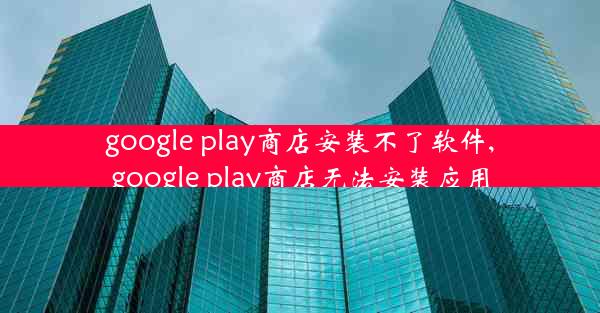 google play商店安装不了软件,google play商店无法安装应用