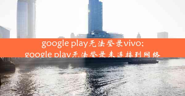 google play无法登录vivo;google play无法登录未连接到网络