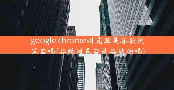 google chrome浏览器是谷歌浏览器吗(谷歌浏览器是谷歌的吗)