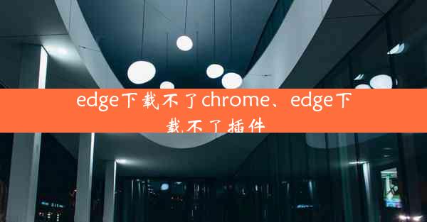 edge下载不了chrome、edge下载不了插件