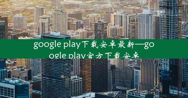 google play下载安卓最新—google play官方下载安卓