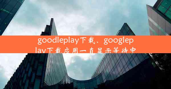 goodleplay下载、googleplay下载应用一直显示等待中