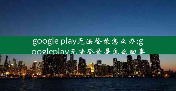 google play无法登录怎么办;googleplay无法登录是怎么回事