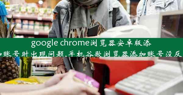 google chrome浏览器安卓版添加账号时出现问题,手机谷歌浏览器添加账号没反应