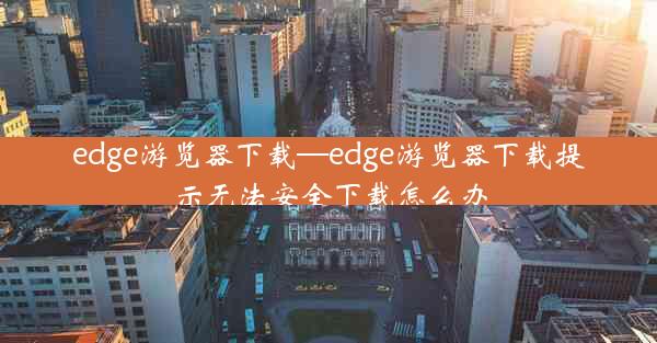 edge游览器下载—edge游览器下载提示无法安全下载怎么办